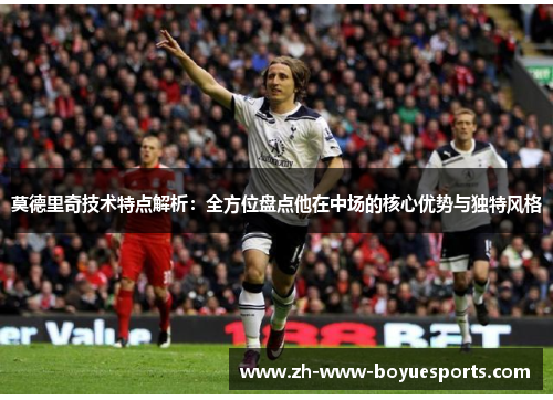 莫德里奇技术特点解析：全方位盘点他在中场的核心优势与独特风格