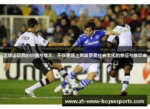 足球运动员的价值与意义：不仅是场上英雄更是社会文化的象征与推动者