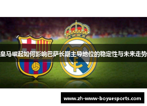 皇马崛起如何影响巴萨长期主导地位的稳定性与未来走势