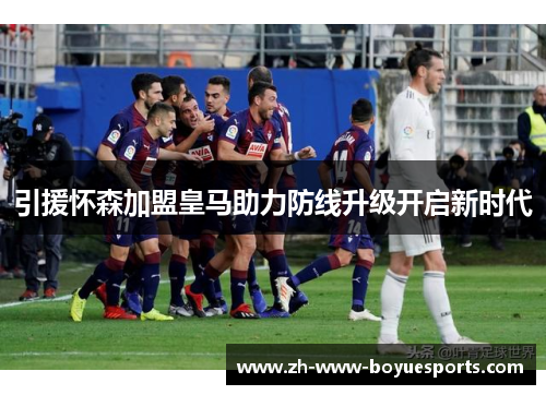 引援怀森加盟皇马助力防线升级开启新时代