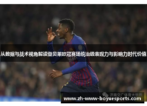 从数据与战术视角解读登贝莱欧冠赛场统治级表现力与影响力时代价值
