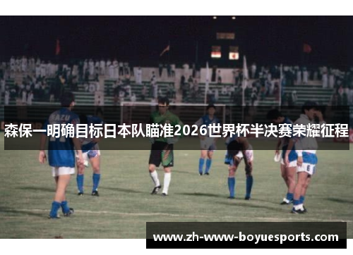 森保一明确目标日本队瞄准2026世界杯半决赛荣耀征程